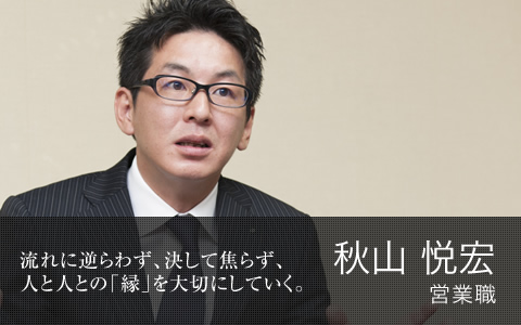 流れに逆らわず、決して焦らず、人と人との「縁」を大切にしていく。  秋山 悦宏　営業職