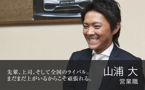 先輩、上司、そして全国のライバル。まだまだ上がいるからこそ頑張れる。　山浦 大　営業職