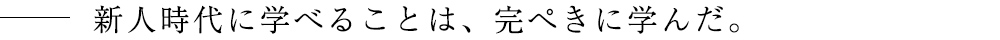 新人時代に学べることは、完ぺきに学んだ。