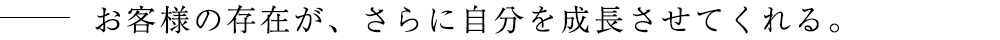 お客様の存在が、さらに自分を成長させてくれる。